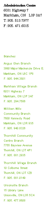 Text Box: Administration Centre
6031 Highway 7 
Markham, ON   L3P 3A7 
T: 905. 513.7977 
F: 905. 471.6015 




Branches 
Angus Glen Branch 
3990 Major Mackenzie Drive E.
Markham, ON L6C 1P8 
F: 905. 944.3801 
Markham Village Branch 
6031 Highway 7 
Markham, ON L3P 3A7 
F: 905. 294.7586 
Milliken Mills Community Branch 
7600 Kennedy Road 
Markham, ON L3R 9S5 
F: 905. 940.8326 
Thornhill Community Centre Branch 
7755 Bayview Avenue 
Thornhill, ON L3T 4P1 
F: 905. 881.2935 
Thornhill Village Branch 
10 Colborne Street 
Thornhill, ON L3T 1Z6 
F: 905. 881.0149 
Unionville Branch 
15 Library Lane 
Unionville, ON L3R 5C4 
F: 905. 477.8608 


